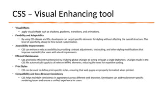CSS – Visual Enhancing tool
• Visual Effects
• apply visual effects such as shadows, gradients, transitions, and animations.
• Flexibility and Adaptability
• By using CSS classes and IDs, developers can target specific elements for styling without affecting the overall structure. This
level of specificity allows for fine-tuned customization.
• Accessibility Improvements
• CSS can enhance web accessibility by providing contrast adjustments, text scaling, and other styling modifications that
improve readability for users with visual impairments.
• Efficient Maintenance
• CSS promotes efficient maintenance by enabling global changes to styling through a single stylesheet. Changes made in the
CSS file automatically apply to all relevant HTML elements, reducing the need for repetitive coding.
• Print Styles
• CSS can be used to define print-specific styles, ensuring that web pages are properly formatted when printed.
• Compatibility and Cross-Browser Consistency
• CSS helps maintain consistency in appearance across different web browsers. Developers can address browser-specific
rendering issues and ensure a unified experience for users
 