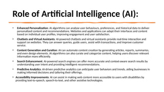Role of Artificial Intelligence (AI):
• Enhanced Personalization: AI algorithms can analyse user behaviours, preferences, and historical data to deliver
personalized content and recommendations. Websites and applications can adapt their interfaces and content
based on individual user profiles, improving engagement and user satisfaction.
• Chatbots and Virtual Assistants: AI-powered chatbots and virtual assistants provide real-time interaction and
support on websites. They can answer queries, guide users, assist with transactions, and improve customer
service.
• Content Generation and Curation: AI can automate content creation by generating articles, reports, summaries,
and even design elements. AI algorithms can also curate and categorize content, helping users discover relevant
information more efficiently.
• Search Enhancement: AI-powered search engines can offer more accurate and context-aware search results by
understanding user intent and providing intelligent recommendations.
• Predictive Analytics: AI-driven predictive analytics can anticipate user behaviors and trends, aiding businesses in
making informed decisions and tailoring their offerings.
• Accessibility Improvements: AI can assist in making web content more accessible to users with disabilities by
providing text-to-speech, speech-to-text, and other assistive technologies.
 