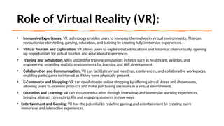 Role of Virtual Reality (VR):
• Immersive Experiences: VR technology enables users to immerse themselves in virtual environments. This can
revolutionize storytelling, gaming, education, and training by creating fully immersive experiences.
• Virtual Tourism and Exploration: VR allows users to explore distant locations and historical sites virtually, opening
up opportunities for virtual tourism and educational experiences.
• Training and Simulation: VR is utilized for training simulations in fields such as healthcare, aviation, and
engineering, providing realistic environments for learning and skill development.
• Collaboration and Communication: VR can facilitate virtual meetings, conferences, and collaborative workspaces,
enabling participants to interact as if they were physically present.
• E-Commerce and Shopping: VR can revolutionize online shopping by offering virtual stores and showrooms,
allowing users to examine products and make purchasing decisions in a virtual environment.
• Education and Learning: VR can enhance education through interactive and immersive learning experiences,
bringing abstract concepts to life and engaging students in new ways.
• Entertainment and Gaming: VR has the potential to redefine gaming and entertainment by creating more
immersive and interactive experiences.
 