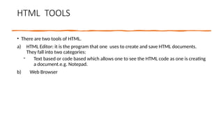 HTML TOOLS
• There are two tools of HTML.
a) HTML Editor: it is the program that one uses to create and save HTML documents.
They fall into two categories:
- Text based or code based which allows one to see the HTML code as one is creating
a document.e.g. Notepad.
b) Web Browser
 