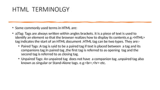 HTML TERMINOLGY
• Some commonly used terms in HTML are:
• a)Tag: Tags are always written within angles brackets. it is a piece of text is used to
identify an element so that the browser realizes how to display its contents.e.g.<HTML>
tag indicates the start of an HTML document .HTML tag can be two types. They are:-
• Paired Tags :A tag is said to be a paired tag if text is placed between a tag and its
companions tag.In paired tag ,the first tag is referred to as opening tag and the
second tag is referred to as closing tag.
• Unpaired Tags: An unpaired tag does not have a companion tag .unpaired tag also
known as singular or Stand-Alone tags. e.g:<br>,<hr> etc.
 