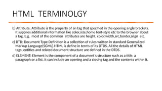 HTML TERMINOLGY
b) Attribute: Attribute is the property of an tag that specified in the opening angle brackets.
It supplies additional information like color,size,home font-style etc to the browser about
a tag. E.g. most of the common attributes are height, color,width,src,border,align etc.
c) DTD: Document Type Definition is a collection of rules written in standard Generalized
Markup Language(SGML).HTML is define in terms of its DTDS. All the details of HTML
tags, entities and related document structure are defined in the DTDS.
d) ELEMENT: Element is the component of a document’s structure such as a title, a
paragraph or a list. It can include an opening and a closing tag and the contents within it.
 