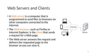 19
Web Servers and Clients
• A Web server is a computer that is
programmed to send files to browsers on
other computers connected to the
Internet.
• The Web browser, such as Firefox or
Internet Explorer, is the client that sends
a request for a Web page.
• The Web server answers the request and
delivers the requested page to the
browser so you can view it.
 