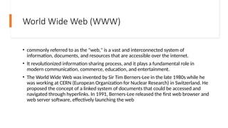 World Wide Web (WWW)
• commonly referred to as the "web," is a vast and interconnected system of
information, documents, and resources that are accessible over the internet.
• It revolutionized information sharing process, and it plays a fundamental role in
modern communication, commerce, education, and entertainment.
• The World Wide Web was invented by Sir Tim Berners-Lee in the late 1980s while he
was working at CERN (European Organization for Nuclear Research) in Switzerland. He
proposed the concept of a linked system of documents that could be accessed and
navigated through hyperlinks. In 1991, Berners-Lee released the first web browser and
web server software, effectively launching the web
 