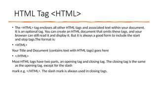 HTML Tag <HTML>
• The <HTML> tag encloses all other HTML tags and associated text within your document.
It is an optional tag. You can create an HTML document that omits these tags, and your
browser can still read it and display it. But it is always a good form to include the start
and stop tags.The format is:
• <HTML>
Your Title and Document (contains text with HTML tags) goes here
• </HTML>
Most HTML tags have two parts, an opening tag and closing tag. The closing tag is the same
as the opening tag, except for the slash
mark e.g. </HTML>. The slash mark is always used in closing tags.
 