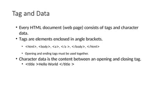 Tag and Data
• Every HTML document (web page) consists of tags and character
data.
• Tags are elements enclosed in angle brackets.
• <html>, <body>, <a>, </a >, </body>, </html>
• Opening and ending tags must be used together.
• Character data is the content between an opening and closing tag.
• <title >Hello World </title >
 