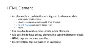 HTML Element
• An element is a combination of a tag and its character data.
• .., <title>Hello World </title>
• .., <body><p>Welcome to the world </p></body>
• .., <a href=“www.google.com”>Google </a>
• .., <br/>
• It is possible to nest elements inside other elements.
• It is possible to have empty element (no content/character data).
• HTML tags are not case sensitive.
• By convention, tags are written in lowercase.
 