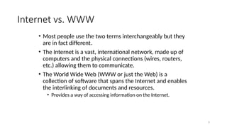 3
Internet vs. WWW
• Most people use the two terms interchangeably but they
are in fact different.
• The Internet is a vast, international network, made up of
computers and the physical connections (wires, routers,
etc.) allowing them to communicate.
• The World Wide Web (WWW or just the Web) is a
collection of software that spans the Internet and enables
the interlinking of documents and resources.
• Provides a way of accessing information on the Internet.
 