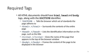 30
Required Tags
• All HTML documents should have html, head and body
tags, along with the DOCTYPE identifier.
• !DOCTYPE – Tells the browser which set of standards the
page adheres to
• <html>…</html> -- Surrounds the contents of the entire
page
• <head>…</head> -- Lists the identification information on the
page, such as the title
• <title>…</title> -- Gives the name of the page that
appears in the top of the browser window
• <body>…</body> -- Frames the content of the page to be
displayed in the browser
 