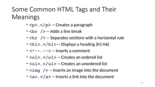 33
Some Common HTML Tags and Their
Meanings
• <p>…</p> -- Creates a paragraph
• <br /> -- Adds a line break
• <hr /> -- Separates sections with a horizontal rule
• <h1>…</h1> -- Displays a heading (h1-h6)
• <!--…--> -- Inserts a comment
• <ol>…</ol> -- Creates an ordered list
• <ul>…</ul> -- Creates an unordered list
• <img /> -- Inserts an image into the document
• <a>…</a> -- Inserts a link into the document
 
