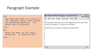 34
Paragraph Example
<p>
The exam next week will consist of
T/F, multiple choice, short answer
and pseudocode questions. You
cannot use a calculator.
</p>
<p>
After the exam, we will learn
JavaScript. It should be fun!!
</p>
 