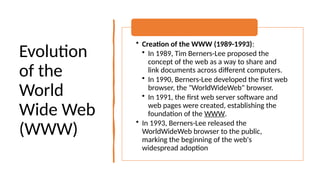 Evolution
of the
World
Wide Web
(WWW)
• Creation of the WWW (1989-1993):
• In 1989, Tim Berners-Lee proposed the
concept of the web as a way to share and
link documents across different computers.
• In 1990, Berners-Lee developed the first web
browser, the "WorldWideWeb" browser.
• In 1991, the first web server software and
web pages were created, establishing the
foundation of the WWW.
• In 1993, Berners-Lee released the
WorldWideWeb browser to the public,
marking the beginning of the web's
widespread adoption
 