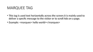 MARQUEE TAG
• This tag is used text horizontally across the screen.it is mainly used to
deliver a specfic message to the visitor or to scroll Ads on a page.
• Example: <marquee> hello world></marquee>
 