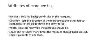 Attributes of marquee tag
• Bgcolor : Sets the background color of the marquee.
• Direction :Sets the direction of the marquee box to either left-to-
right, right-to-left, up-to-down and down-to-up.
• Width: This sets how wide the marquee should be.
• Loop: This sets how many times the marquee should 'Loop' its text.
Each trip counts as one loop.
 