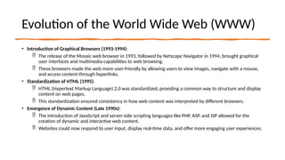 Evolution of the World Wide Web (WWW)
• Introduction of Graphical Browsers (1993-1994):
 The release of the Mosaic web browser in 1993, followed by Netscape Navigator in 1994, brought graphical
user interfaces and multimedia capabilities to web browsing.
 These browsers made the web more user-friendly by allowing users to view images, navigate with a mouse,
and access content through hyperlinks.
• Standardization of HTML (1995):
 HTML (Hypertext Markup Language) 2.0 was standardized, providing a common way to structure and display
content on web pages.
 This standardization ensured consistency in how web content was interpreted by different browsers.
• Emergence of Dynamic Content (Late 1990s):
 The introduction of JavaScript and server-side scripting languages like PHP, ASP, and JSP allowed for the
creation of dynamic and interactive web content.
 Websites could now respond to user input, display real-time data, and offer more engaging user experiences.
 