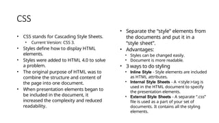 CSS
• CSS stands for Cascading Style Sheets.
• Current Version: CSS 3.
• Styles define how to display HTML
elements.
• Styles were added to HTML 4.0 to solve
a problem.
• The original purpose of HTML was to
combine the structure and content of
the page into one document.
• When presentation elements began to
be included in the document, it
increased the complexity and reduced
readability.
• Separate the “style” elements from
the documents and put it in a
“style sheet”.
• Advantages:
• Styles can be changed easily.
• Document is more readable.
• 3 ways to do styling
• Inline Style - Style elements are included
as HTML attributes.
• Internal Style Sheets - A <style>tag is
used in the HTML document to specify
the presentation elements.
• External Style Sheets - A separate “.css”
file is used as a part of your set of
documents. It contains all the styling
elements.
 