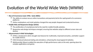 Evolution of the World Wide Web (WWW)
• Rise of E-Commerce (Late 1990s - Early 2000s):
 The ability to conduct secure online transactions and payments led to the rapid growth of e-commerce
platforms.
 Online marketplaces and retail websites changed the way people shopped and conducted business.
• Mobile Web and Responsive Design (2010s):
 The proliferation of smartphones led to the need for mobile-friendly websites.
 Responsive web design techniques emerged, ensuring that websites adapt to different screen sizes and
devices.
• Advancements in Web Technologies:
 HTML5, introduced in 2014, brought new features for multimedia, improved semantics, and better support
for mobile devices.
 CSS3 introduced advanced styling and animations, enhancing the visual appeal of websites.
 WebAssembly (Wasm) enabled the execution of high-performance code on the web, opening doors for
complex applications and games
 