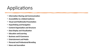 Applications
• Information Sharing and Communication
• Accessibility to a Global Audience
• Visual and Multimedia Presentation
• Hyperlinking and Navigation
• Content Organization and Structure
• Data Display and Visualization
• Education and Learning
• Business and E-Commerce
• Entertainment and Media
• Personal and Professional Branding
• News and Journalism
 
