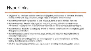 Hyperlinks
• A hyperlink is a selectable element within a web page that, when clicked or activated, directs the
user to another web page, document, image, video, or any other online resource.
• Hyperlinks are typically represented as text, images, buttons, or other clickable elements.
• Hyperlinks connect different web pages and resources, creating an interconnected web of
information. This allows users to explore related content and move seamlessly between topics.
• Hyperlinks make it easy for users to jump directly to relevant content without needing to navigate
through a linear structure
• Hyperlinks expose users to new websites, blogs, articles, and resources they might not have
encountered otherwise
• Well-placed and relevant hyperlinks can encourage users to spend more time on a website,
leading them to explore additional content
• Effective hyperlink usage enhances user experience by providing intuitive navigation options
 