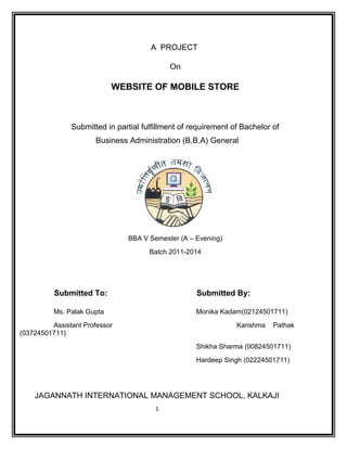 A PROJECT
On
WEBSITE OF MOBILE STORE
Submitted in partial fulfillment of requirement of Bachelor of
Business Administration (B.B.A) General
BBA V Semester (A – Evening)
Batch 2011-2014
Submitted To: Submitted By:
Ms. Palak Gupta Monika Kadam(02124501711)
Assistant Professor Karishma Pathak
(03724501711)
Shikha Sharma (00824501711)
Hardeep Singh (02224501711)
JAGANNATH INTERNATIONAL MANAGEMENT SCHOOL, KALKAJI
1
 
