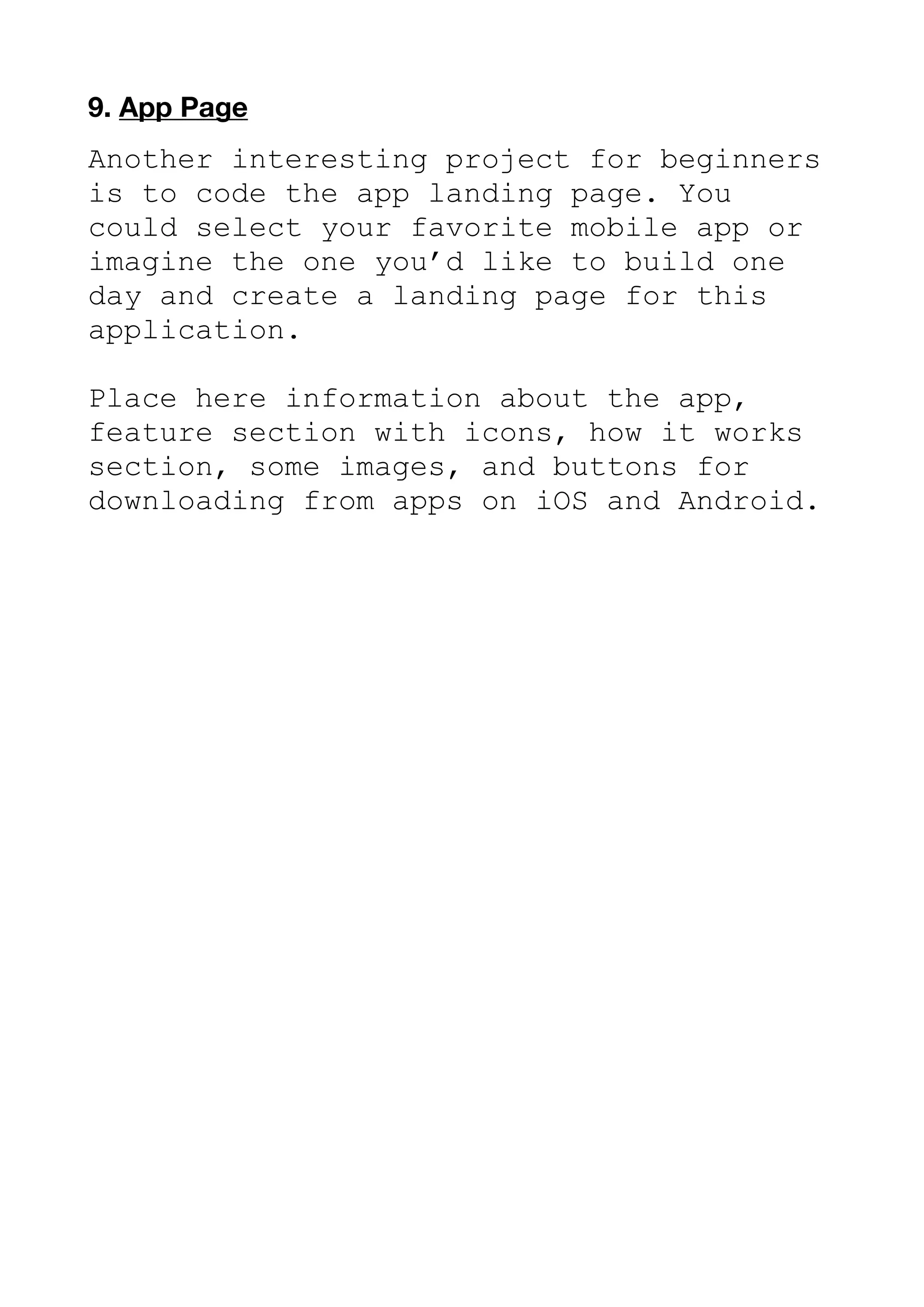 9. App Page
Another interesting project for beginners
is to code the app landing page. You
could select your favorite mobile app or
imagine the one you’d like to build one
day and create a landing page for this
application.
Place here information about the app,
feature section with icons, how it works
section, some images, and buttons for
downloading from apps on iOS and Android.
 