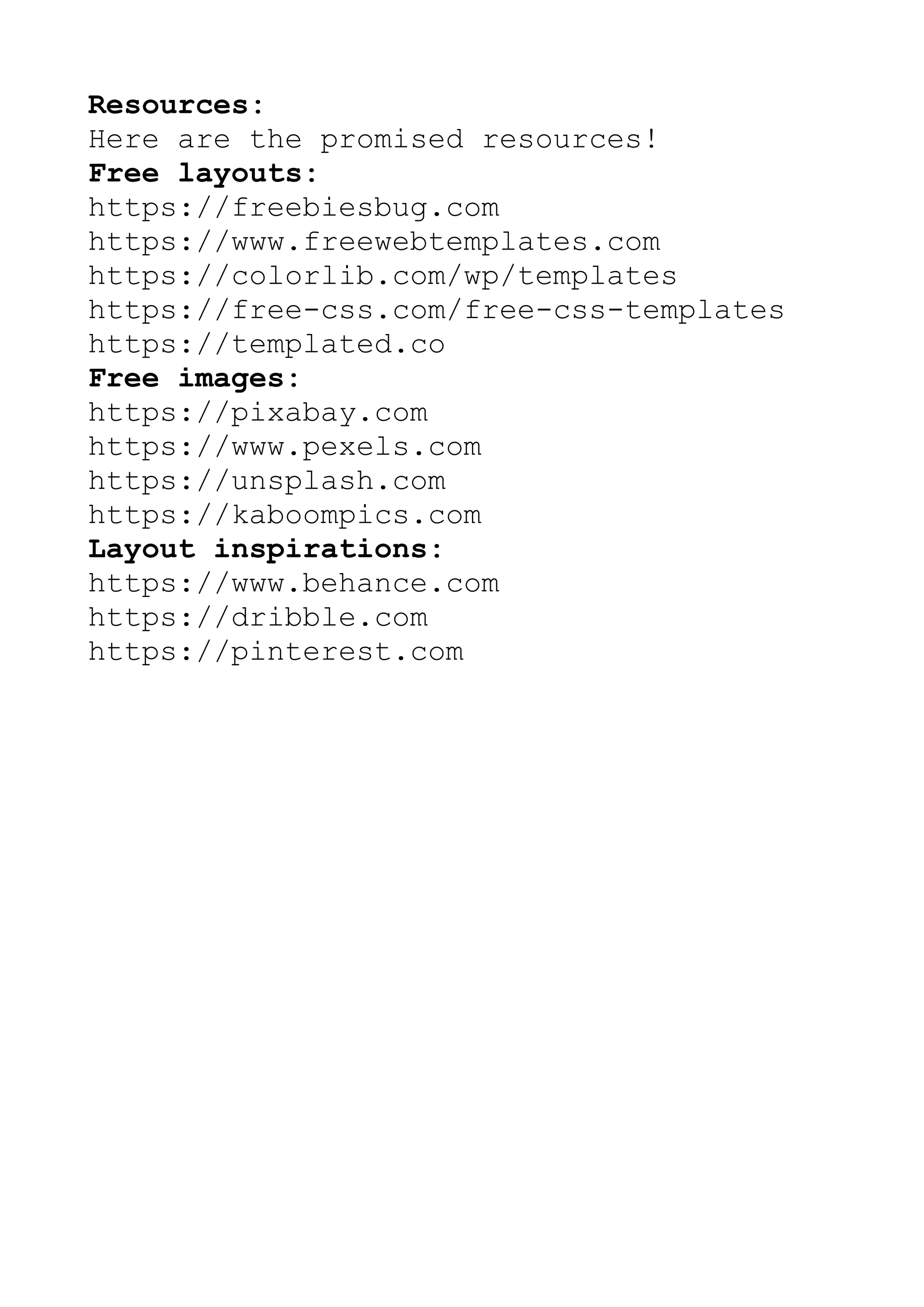 Resources:
Here are the promised resources!
Free layouts:
https://freebiesbug.com
https://www.freewebtemplates.com
https://colorlib.com/wp/templates
https://free-css.com/free-css-templates
https://templated.co
Free images:
https://pixabay.com
https://www.pexels.com
https://unsplash.com
https://kaboompics.com
Layout inspirations:
https://www.behance.com
https://dribble.com
https://pinterest.com
 
