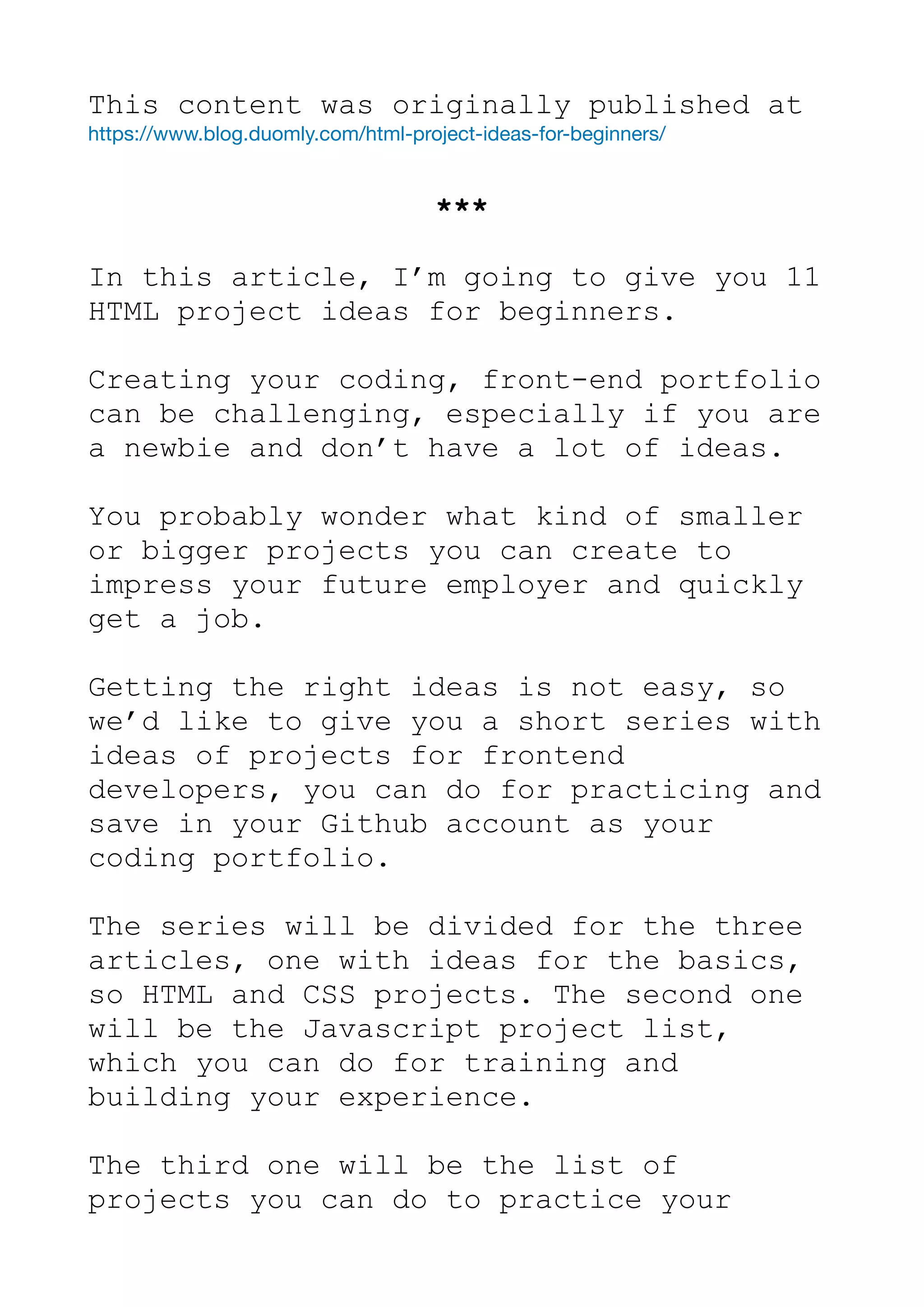 This content was originally published at
https://www.blog.duomly.com/html-project-ideas-for-beginners/

***
In this article, I’m going to give you 11
HTML project ideas for beginners.
Creating your coding, front-end portfolio
can be challenging, especially if you are
a newbie and don’t have a lot of ideas.
You probably wonder what kind of smaller
or bigger projects you can create to
impress your future employer and quickly
get a job.
Getting the right ideas is not easy, so
we’d like to give you a short series with
ideas of projects for frontend
developers, you can do for practicing and
save in your Github account as your
coding portfolio.
The series will be divided for the three
articles, one with ideas for the basics,
so HTML and CSS projects. The second one
will be the Javascript project list,
which you can do for training and
building your experience.
The third one will be the list of
projects you can do to practice your
 