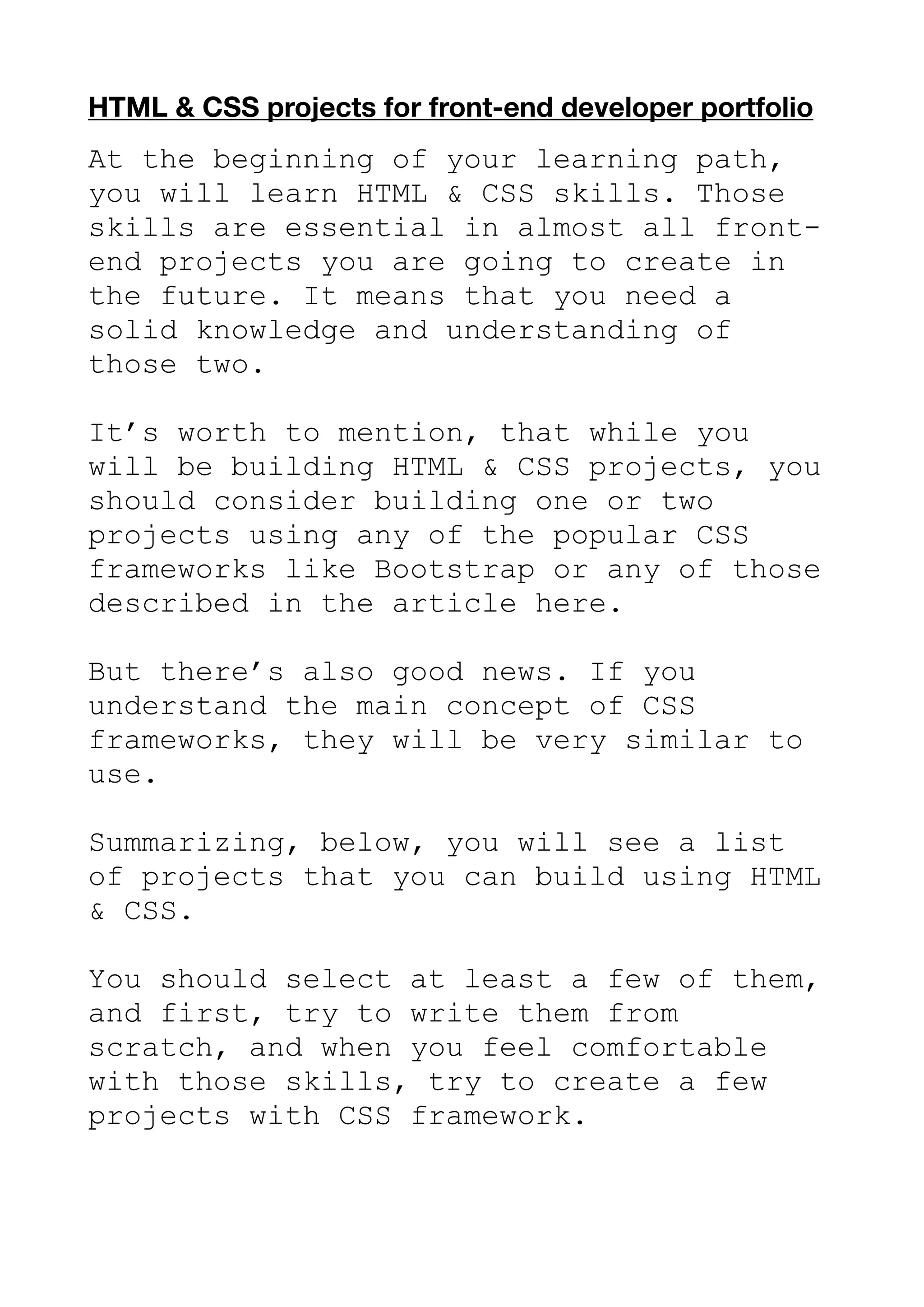 HTML & CSS projects for front-end developer portfolio
At the beginning of your learning path,
you will learn HTML & CSS skills. Those
skills are essential in almost all front-
end projects you are going to create in
the future. It means that you need a
solid knowledge and understanding of
those two.
It’s worth to mention, that while you
will be building HTML & CSS projects, you
should consider building one or two
projects using any of the popular CSS
frameworks like Bootstrap or any of those
described in the article here.
But there’s also good news. If you
understand the main concept of CSS
frameworks, they will be very similar to
use.
Summarizing, below, you will see a list
of projects that you can build using HTML
& CSS.
You should select at least a few of them,
and first, try to write them from
scratch, and when you feel comfortable
with those skills, try to create a few
projects with CSS framework.
 
