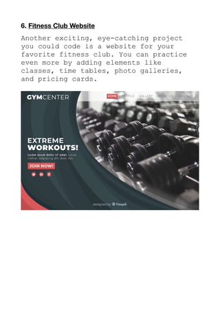 6. Fitness Club Website
Another exciting, eye-catching project
you could code is a website for your
favorite fitness club. You can practice
even more by adding elements like
classes, time tables, photo galleries,
and pricing cards.
 