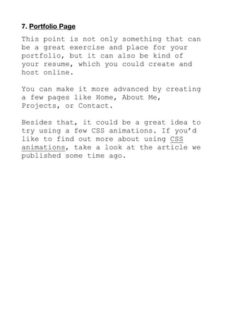 7. Portfolio Page
This point is not only something that can
be a great exercise and place for your
portfolio, but it can also be kind of
your resume, which you could create and
host online.
You can make it more advanced by creating
a few pages like Home, About Me,
Projects, or Contact.
Besides that, it could be a great idea to
try using a few CSS animations. If you’d
like to find out more about using CSS
animations, take a look at the article we
published some time ago.
 