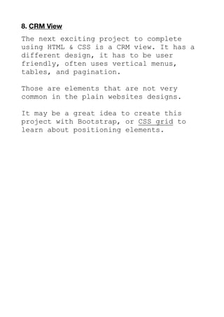 8. CRM View
The next exciting project to complete
using HTML & CSS is a CRM view. It has a
different design, it has to be user
friendly, often uses vertical menus,
tables, and pagination.
Those are elements that are not very
common in the plain websites designs.
It may be a great idea to create this
project with Bootstrap, or CSS grid to
learn about positioning elements.
 