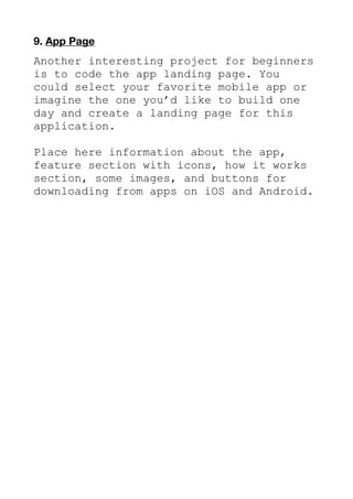 9. App Page
Another interesting project for beginners
is to code the app landing page. You
could select your favorite mobile app or
imagine the one you’d like to build one
day and create a landing page for this
application.
Place here information about the app,
feature section with icons, how it works
section, some images, and buttons for
downloading from apps on iOS and Android.
 