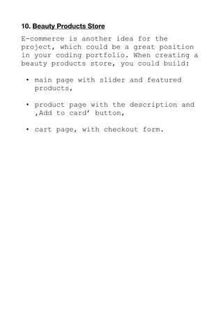 10. Beauty Products Store
E-commerce is another idea for the
project, which could be a great position
in your coding portfolio. When creating a
beauty products store, you could build:
• main page with slider and featured
products,
• product page with the description and
‚Add to card’ button,
• cart page, with checkout form.
 