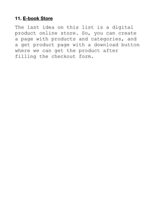 11. E-book Store
The last idea on this list is a digital
product online store. So, you can create
a page with products and categories, and
a get product page with a download button
where we can get the product after
filling the checkout form.
 