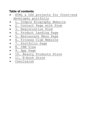 Table of contents:
• HTML & CSS projects for front-end
developer portfolio
• 1. Simple Biography Website
• 2. Contact Page with Form
• 3. Registration Form
• 4. Product Landing Page
• 5. Restaurant Menu Page
• 6. Fitness Club Website
• 7. Portfolio Page
• 8. CRM View
• 9. App Page
• 10. Beauty Products Store
• 11. E-book Store
• Conclusion
 