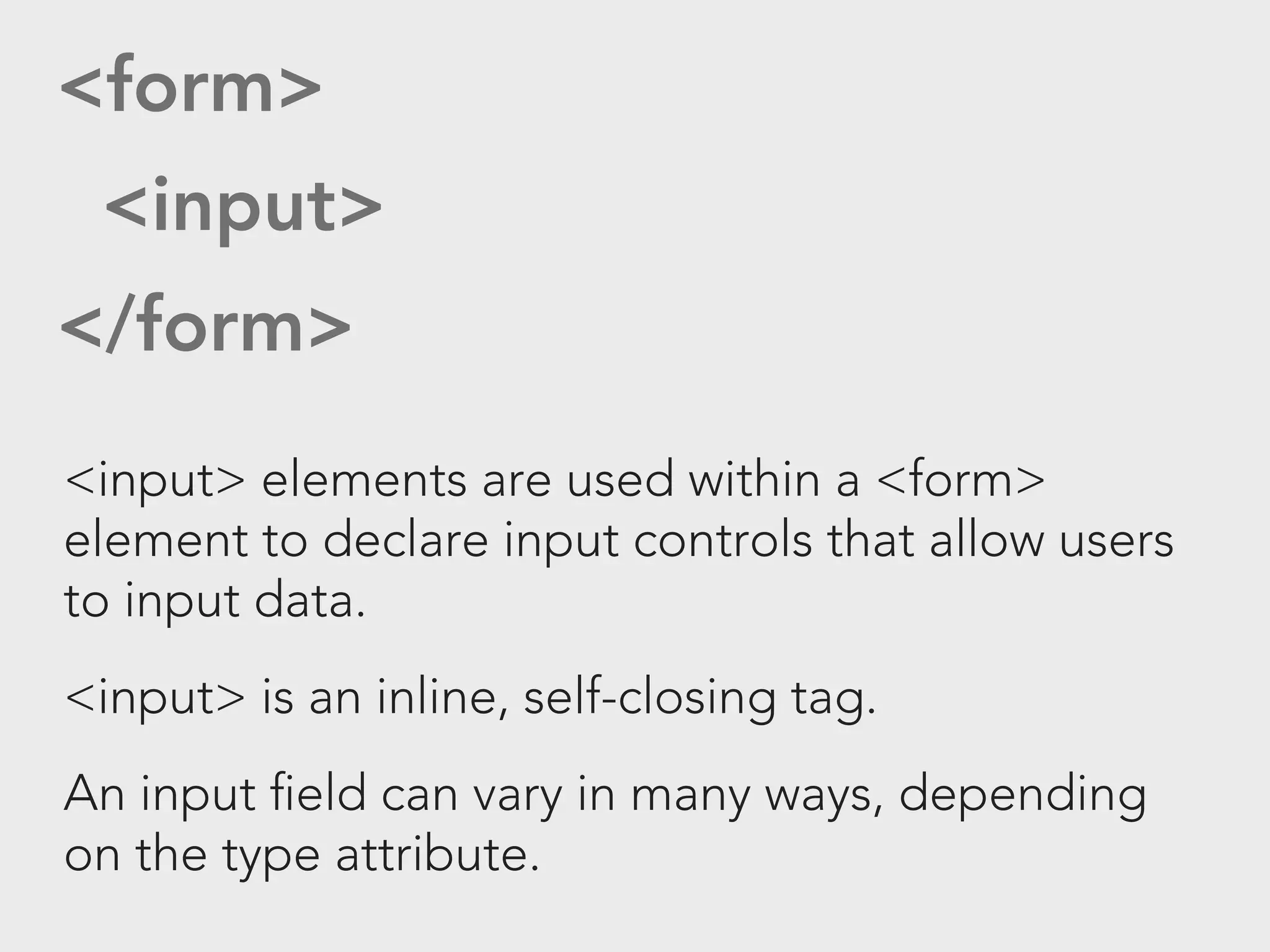 <form>
 <input>
</form>
<input> elements are used within a <form>
element to declare input controls that allow users
to input data.
<input> is an inline, self-closing tag.
An input field can vary in many ways, depending
on the type attribute.
 