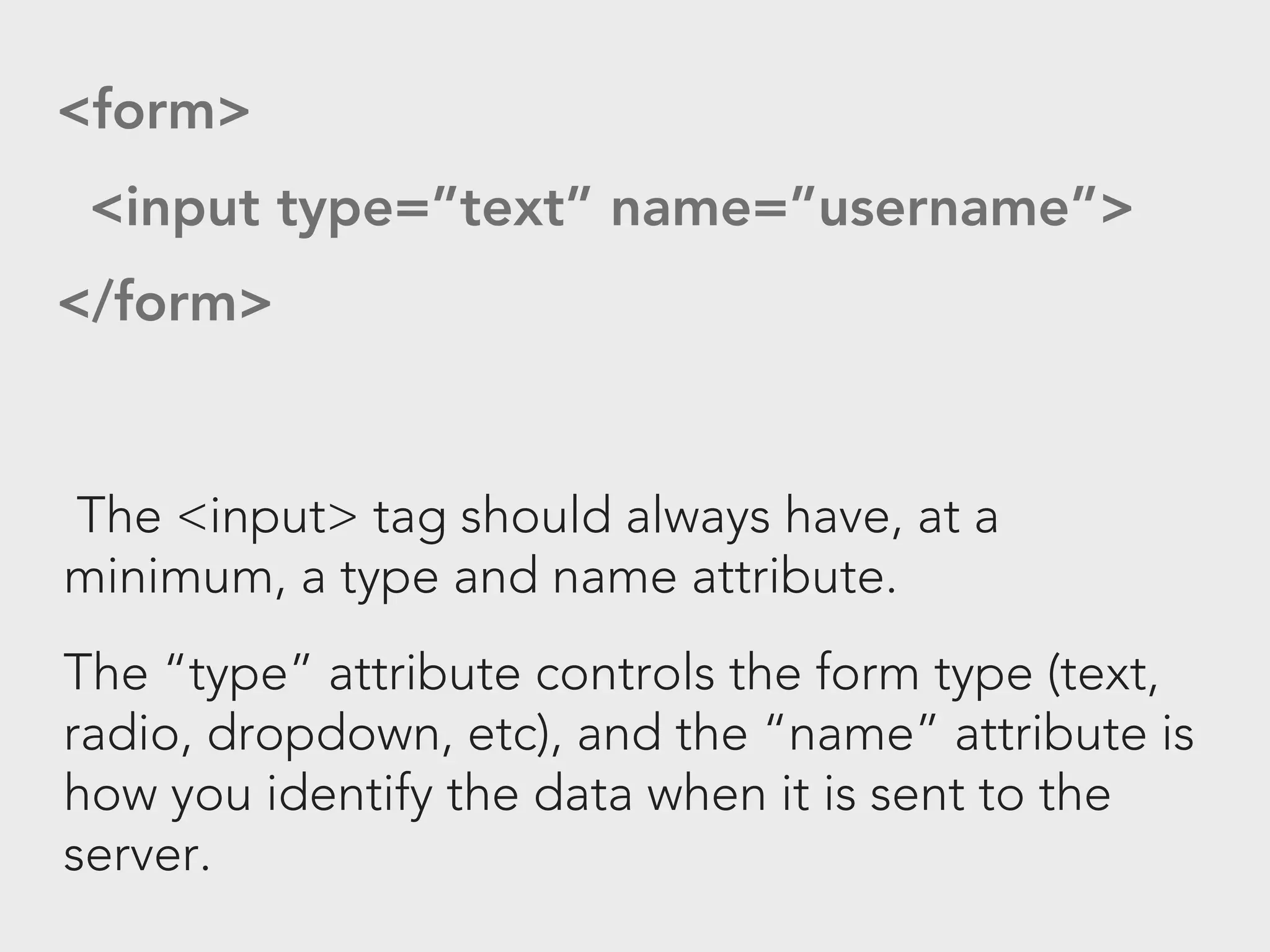 <form>
 <input type=”text” name=”username”>
</form>


The <input> tag should always have, at a
minimum, a type and name attribute.
The “type” attribute controls the form type (text,
radio, dropdown, etc), and the “name” attribute is
how you identify the data when it is sent to the
server.
 