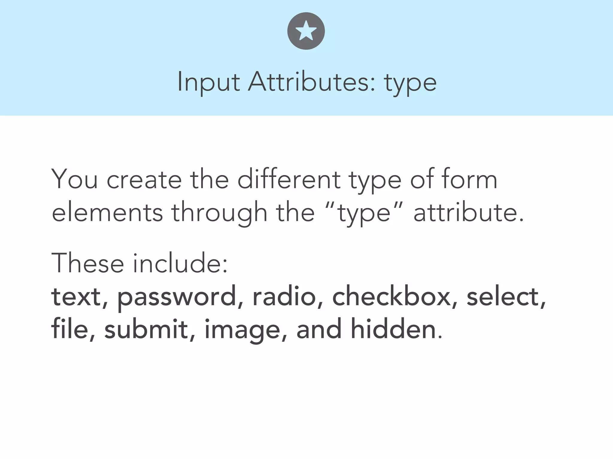 Input Attributes: type


You create the different type of form
elements through the “type” attribute.
These include:
text, password, radio, checkbox, select,
file, submit, image, and hidden.
 