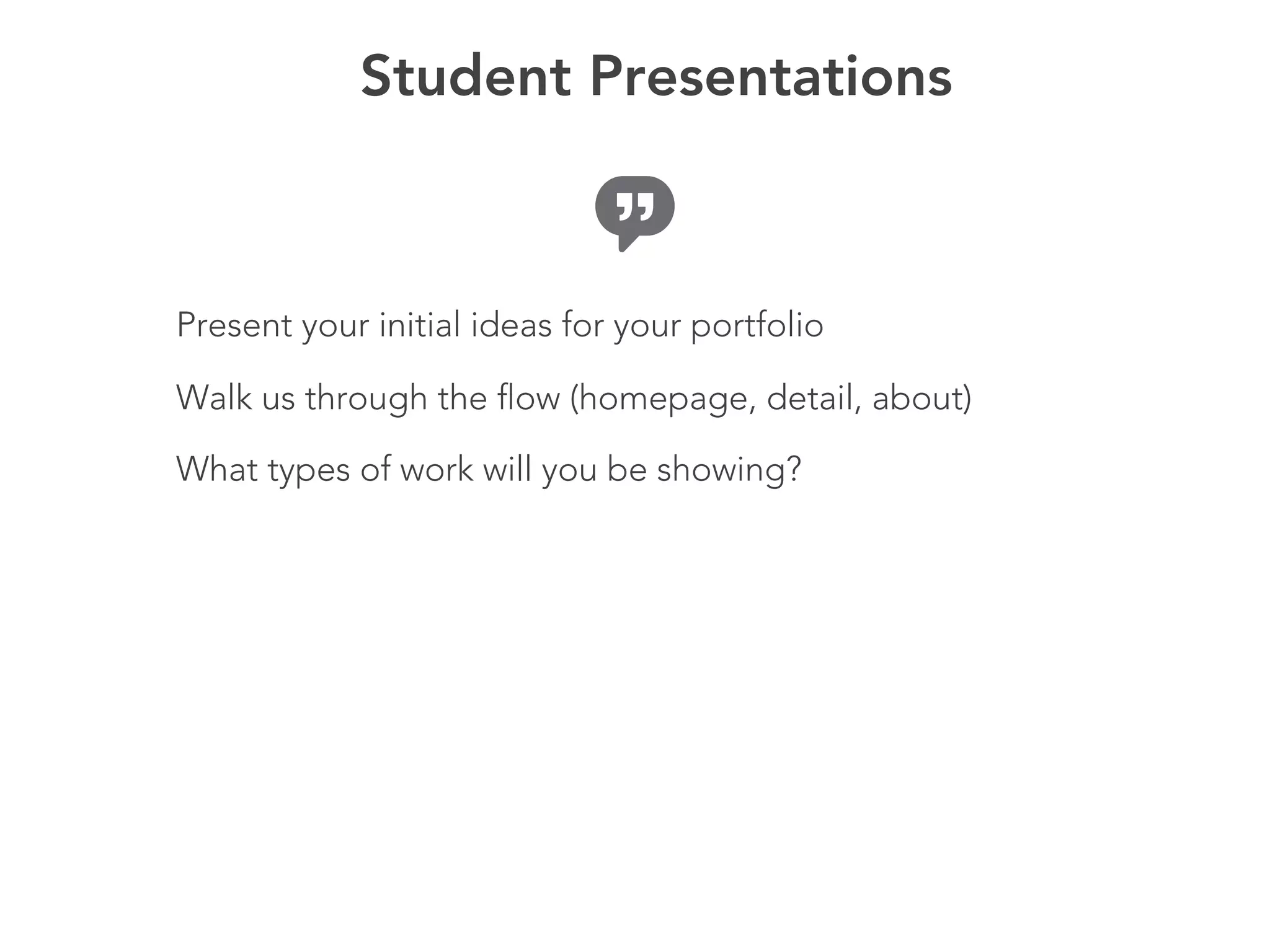 Student Presentations



Present your initial ideas for your portfolio

Walk us through the flow (homepage, detail, about)

What types of work will you be showing?
 