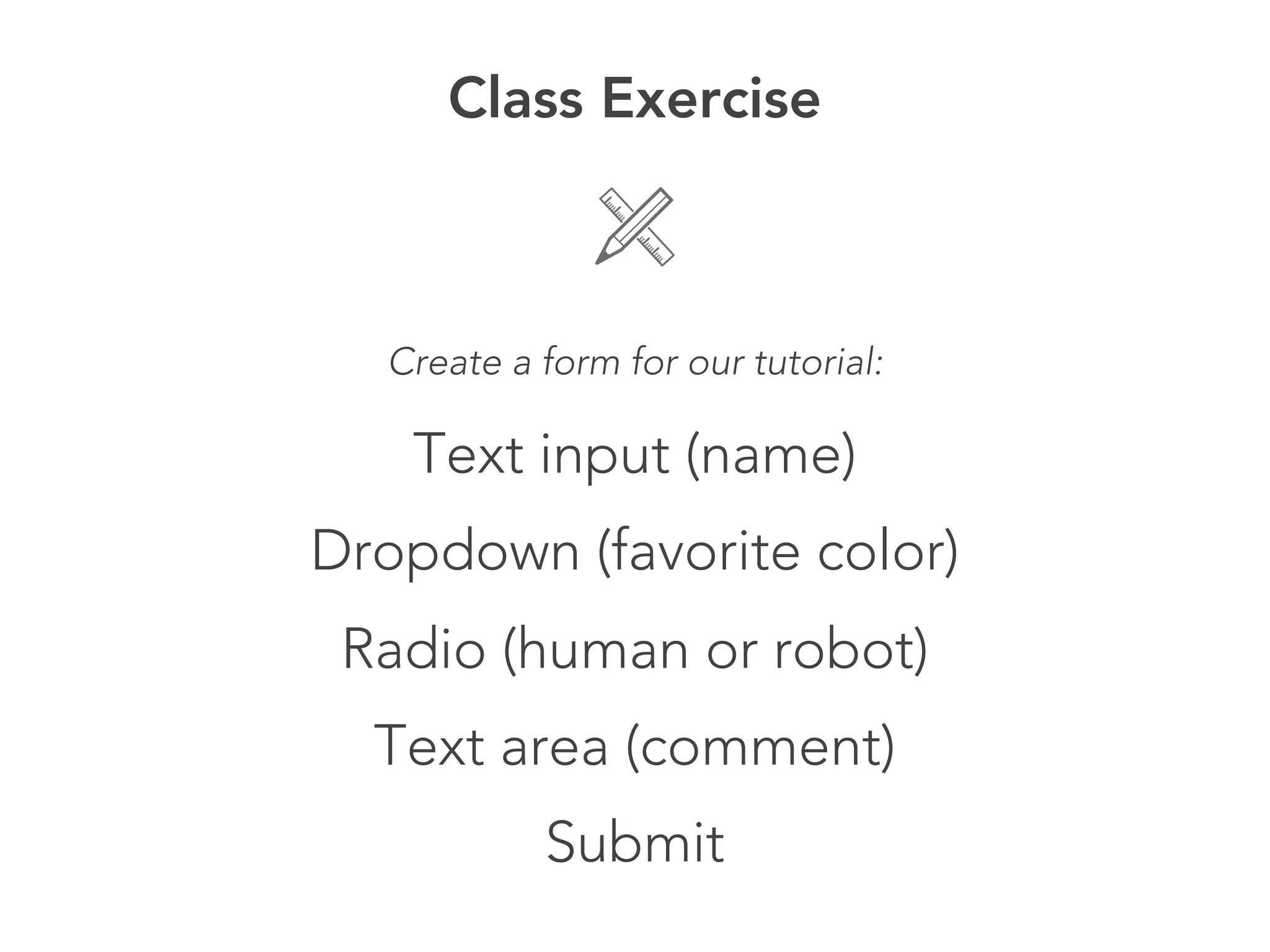 Class Exercise



  Create a form for our tutorial:

   Text input (name)
Dropdown (favorite color)
 Radio (human or robot)
  Text area (comment)
           Submit
 