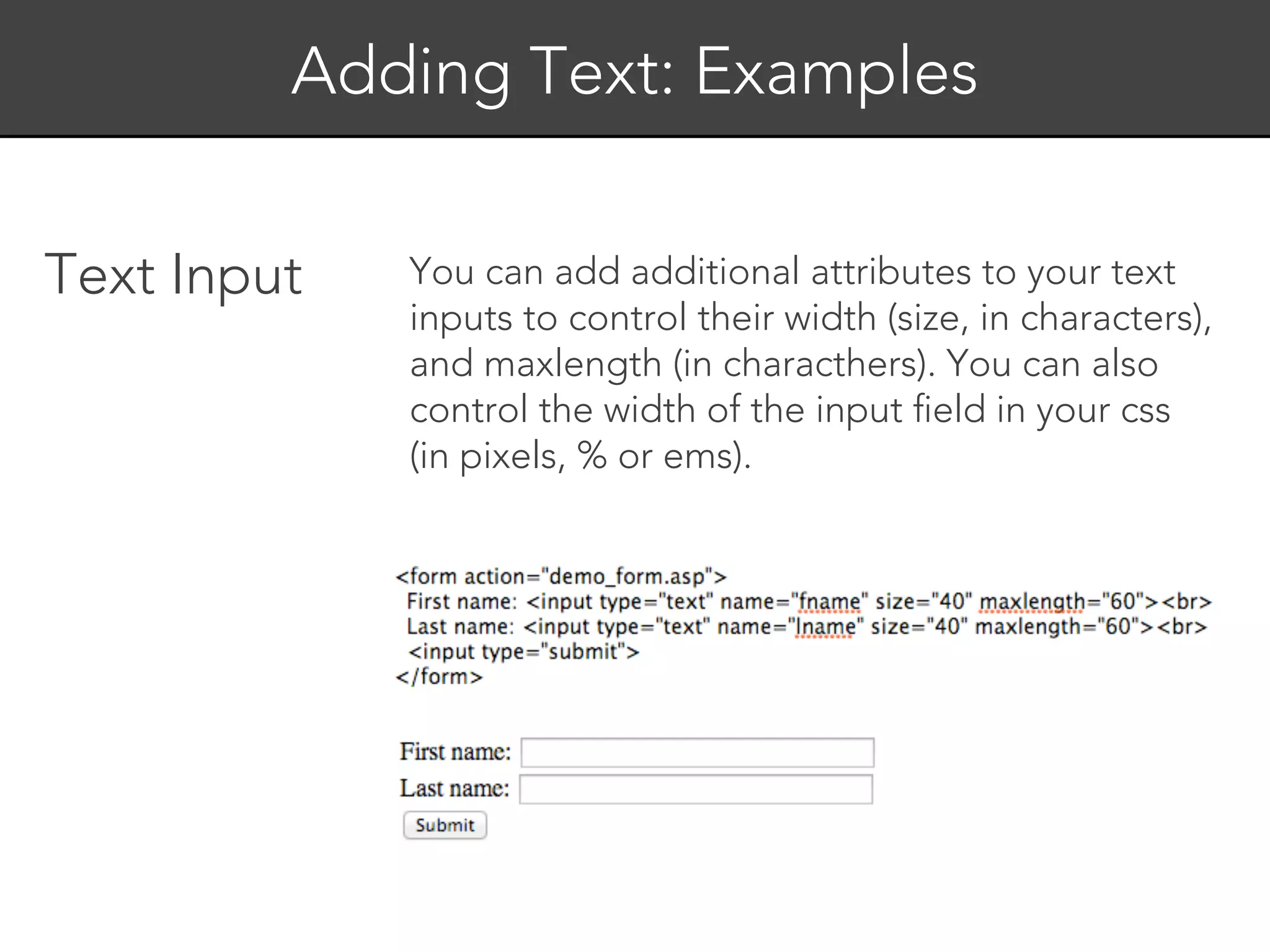 Adding Text: Examples


Text Input   You can add additional attributes to your text
             inputs to control their width (size, in characters),
             and maxlength (in characthers). You can also
             control the width of the input field in your css
             (in pixels, % or ems).
 