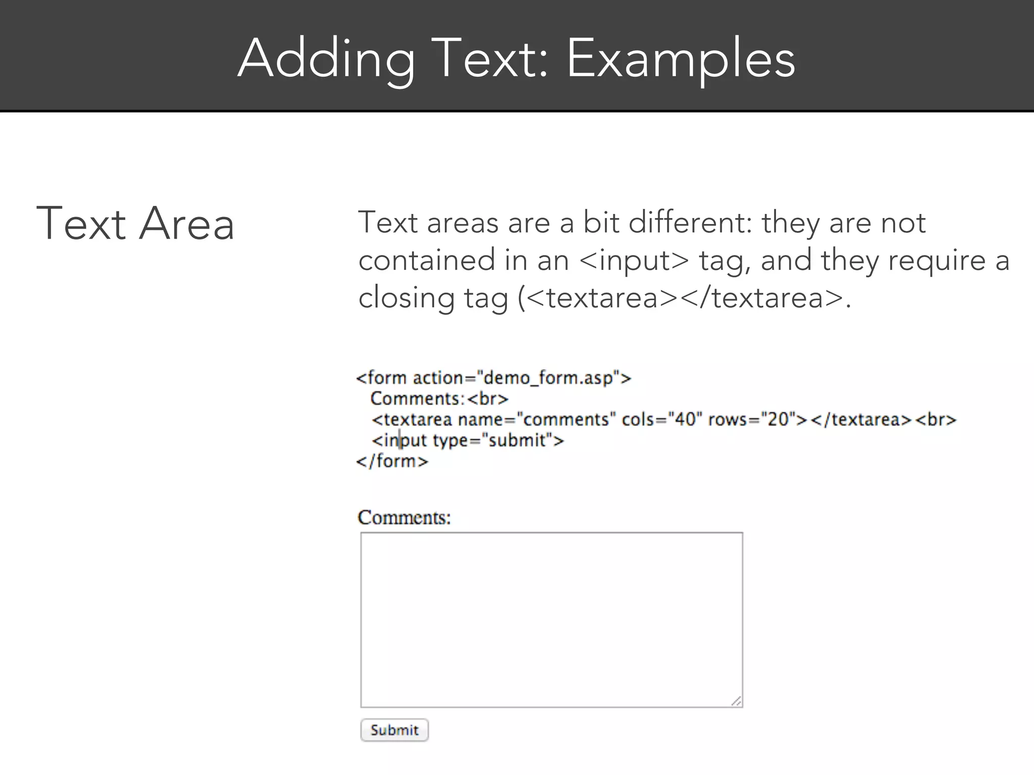 Adding Text: Examples


Text Area       Text areas are a bit different: they are not
                contained in an <input> tag, and they require a
                closing tag (<textarea></textarea>.
 