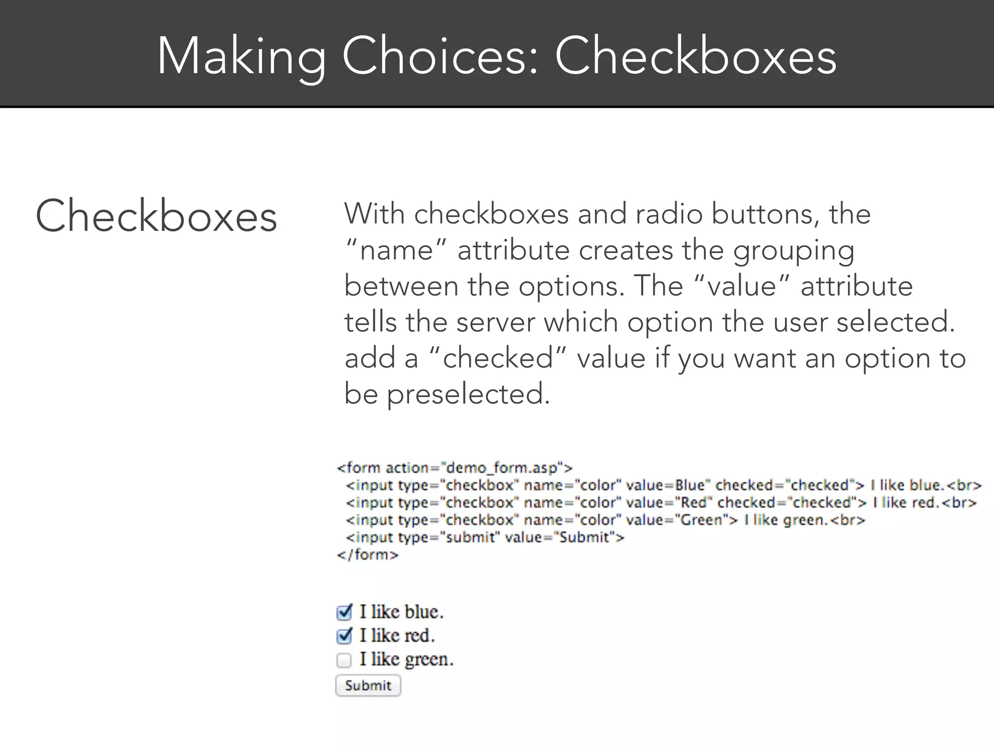 Making Choices: Checkboxes


Checkboxes   With checkboxes and radio buttons, the
             “name” attribute creates the grouping
             between the options. The “value” attribute
             tells the server which option the user selected.
             add a “checked” value if you want an option to
             be preselected.
 