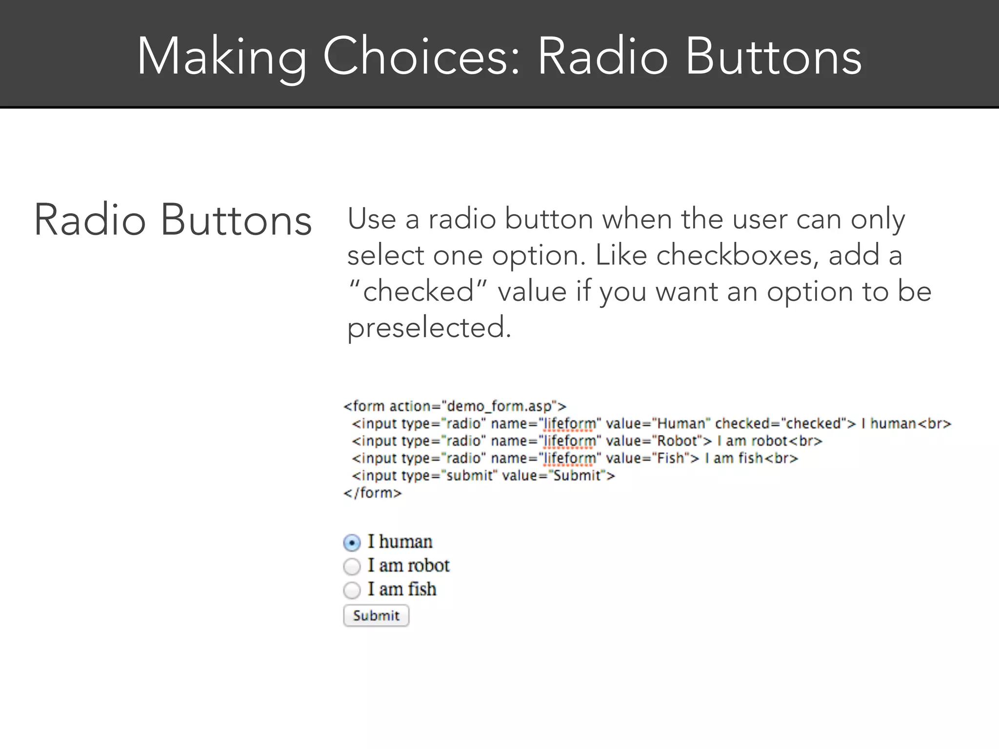 Making Choices: Radio Buttons


Radio Buttons   Use a radio button when the user can only
                select one option. Like checkboxes, add a
                “checked” value if you want an option to be
                preselected.
 