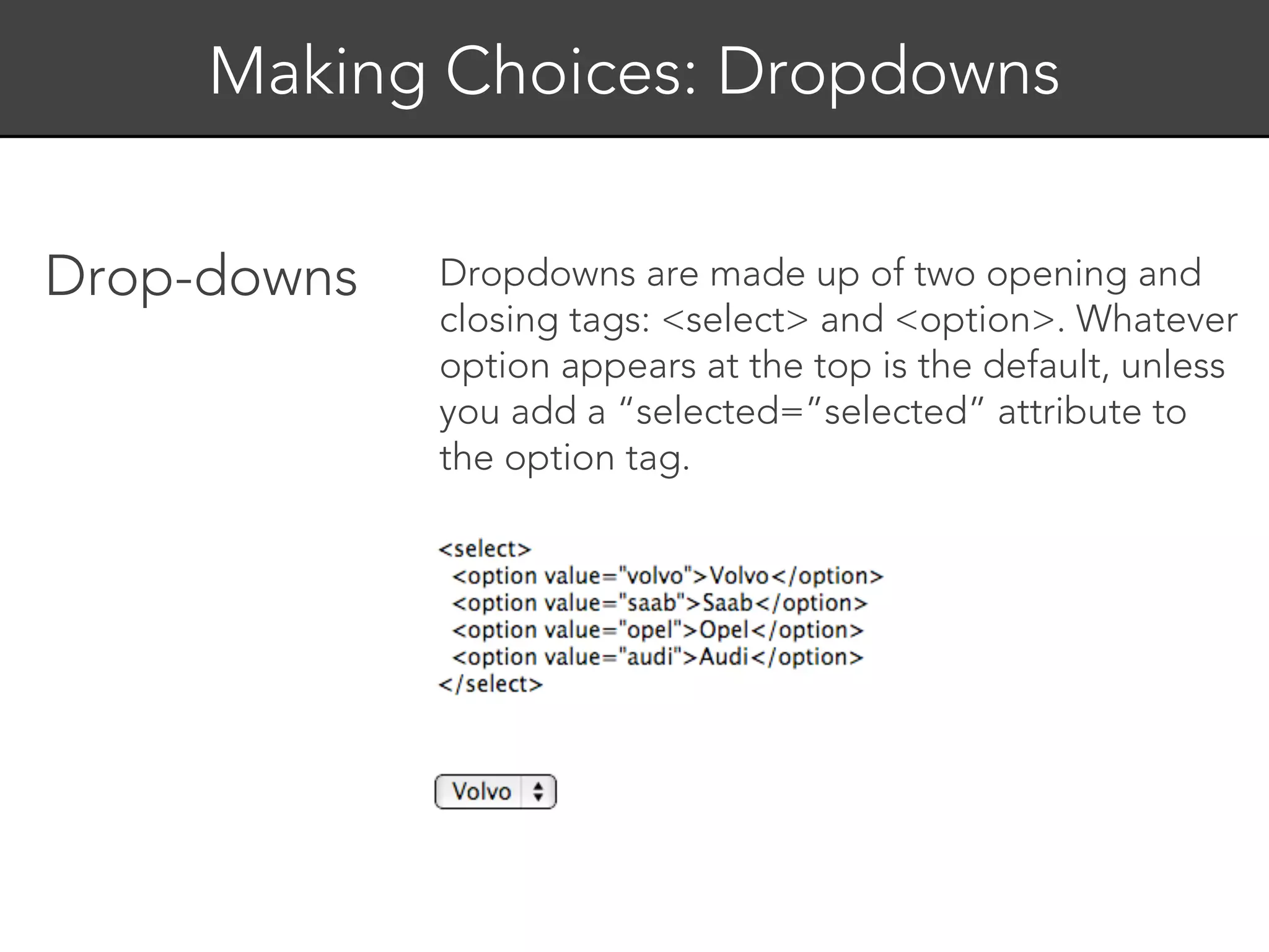 Making Choices: Dropdowns


Drop-downs   Dropdowns are made up of two opening and
             closing tags: <select> and <option>. Whatever
             option appears at the top is the default, unless
             you add a “selected=”selected” attribute to
             the option tag.
 