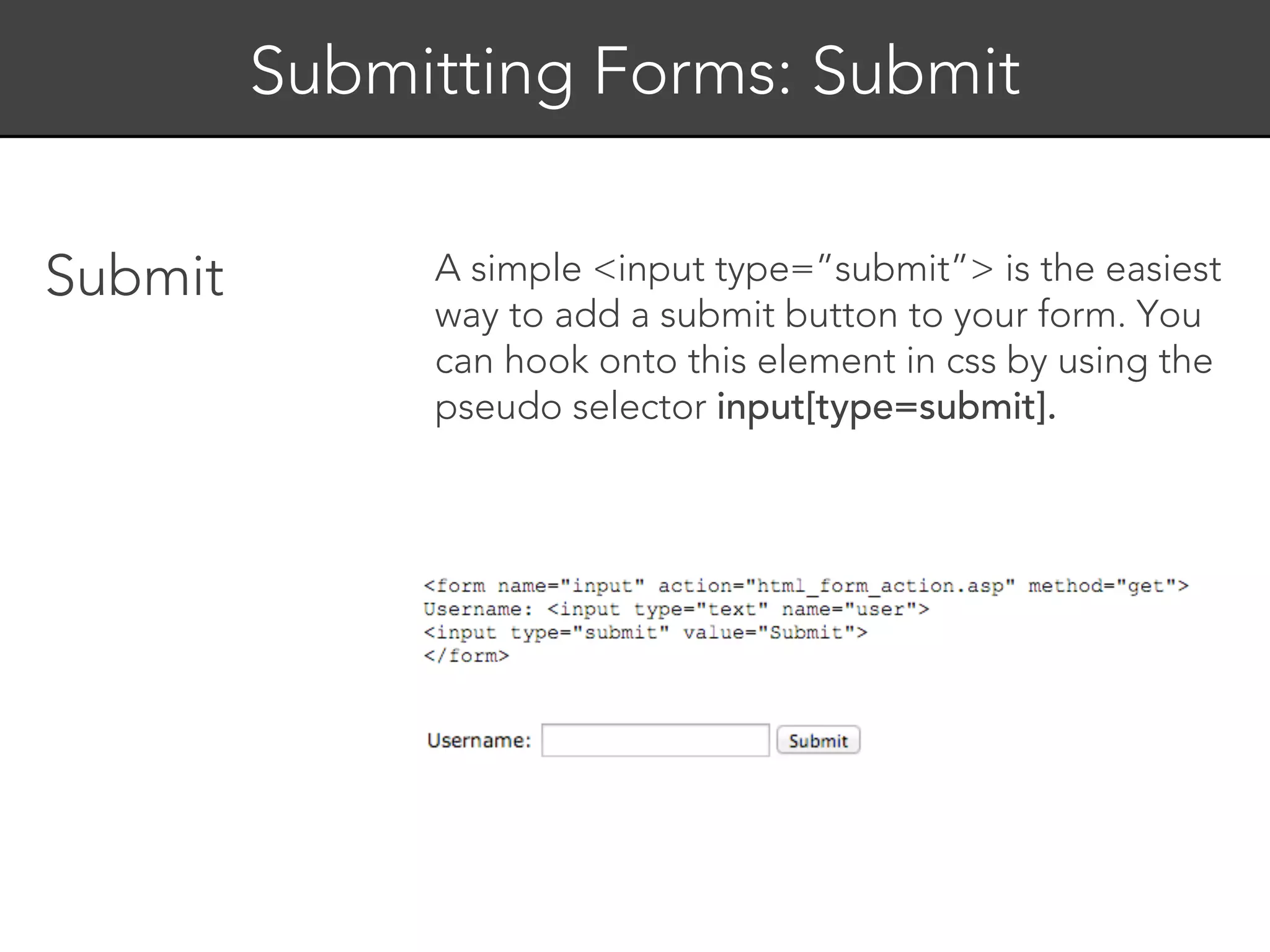 Submitting Forms: Submit


Submit        A simple <input type=”submit”> is the easiest
              way to add a submit button to your form. You
              can hook onto this element in css by using the
              pseudo selector input[type=submit].
 