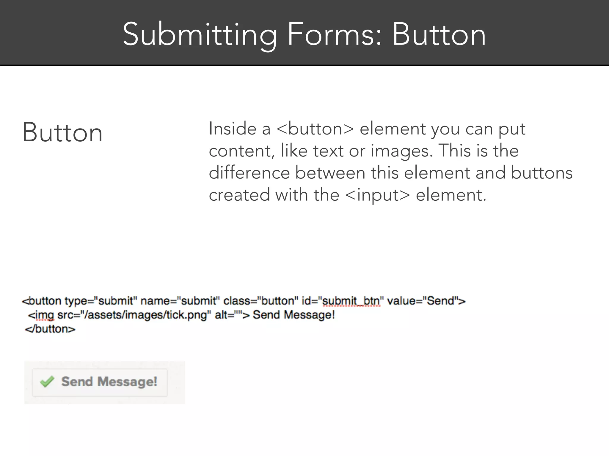 Submitting Forms: Button


Button        Inside a <button> element you can put
              content, like text or images. This is the
              difference between this element and buttons
              created with the <input> element.
 