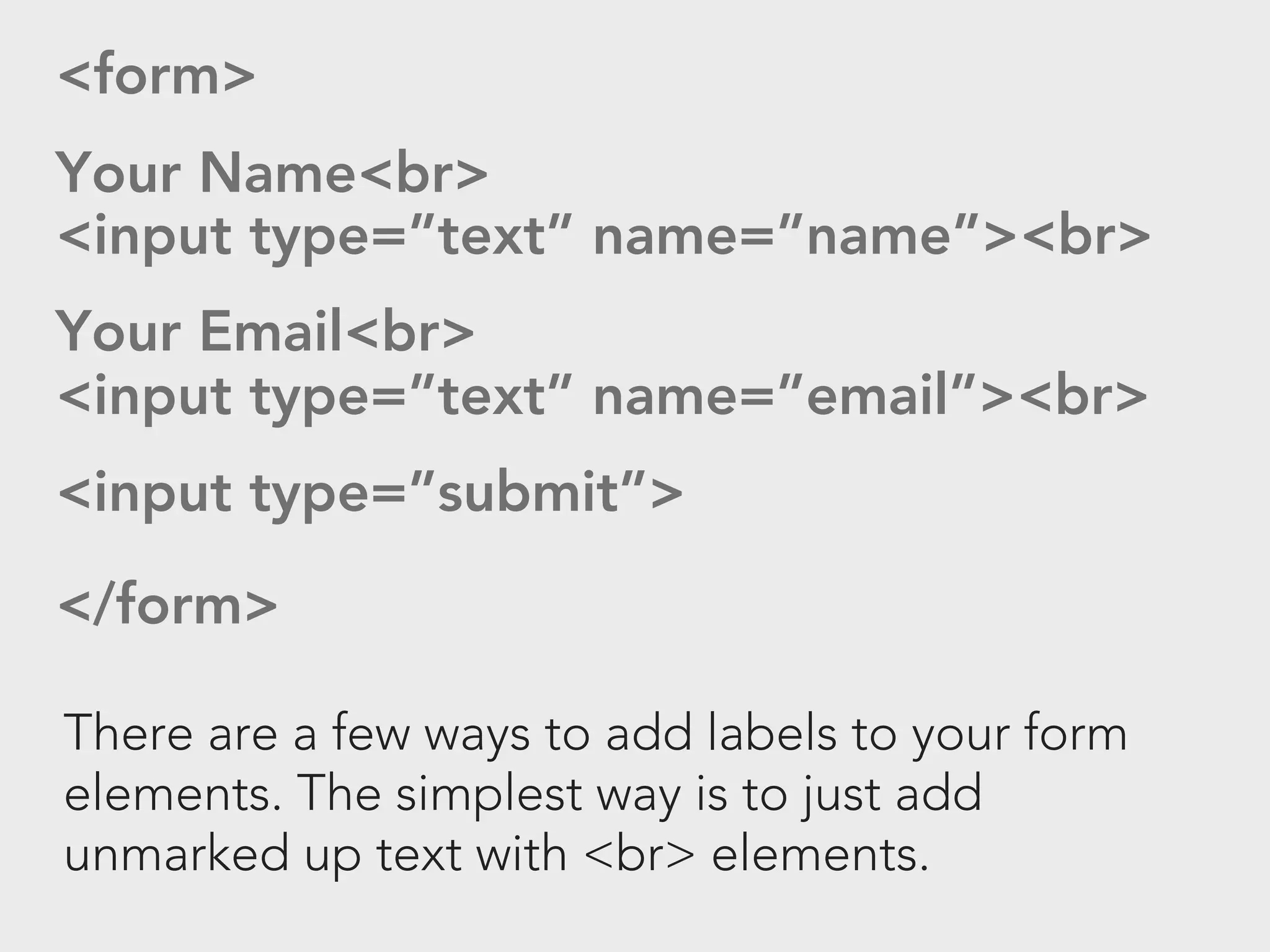 <form>
Your Name<br>
<input type=”text” name=”name”><br>
Your Email<br>
<input type=”text” name=”email”><br>
<input type=”submit”>
</form>

There are a few ways to add labels to your form
elements. The simplest way is to just add
unmarked up text with <br> elements.
 