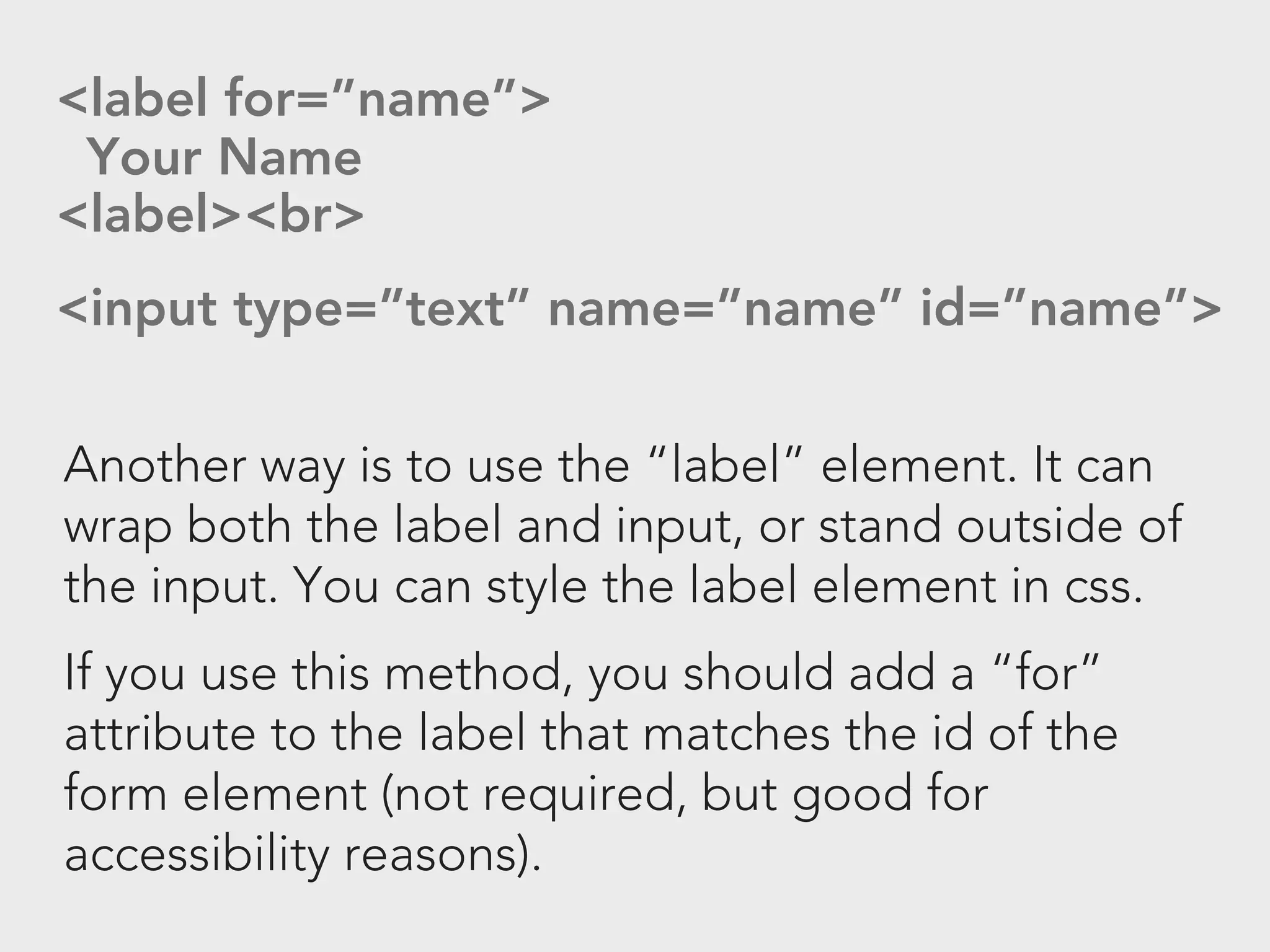 <label for=”name”>
 Your Name
<label><br>
<input type=”text” name=”name” id=”name”>

Another way is to use the “label” element. It can
wrap both the label and input, or stand outside of
the input. You can style the label element in css.
If you use this method, you should add a “for”
attribute to the label that matches the id of the
form element (not required, but good for
accessibility reasons).
 