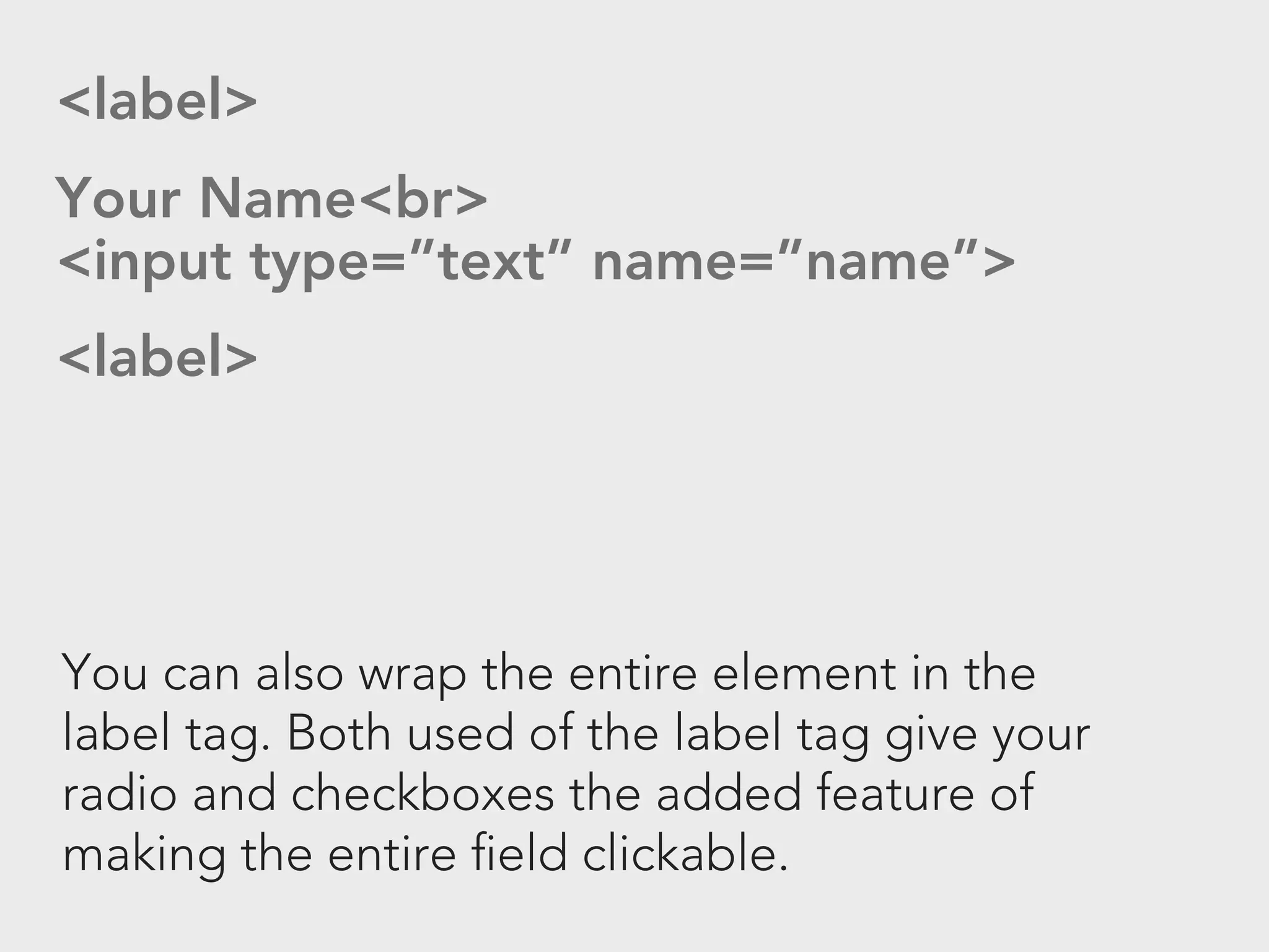<label>
Your Name<br>
<input type=”text” name=”name”>
<label>




You can also wrap the entire element in the
label tag. Both used of the label tag give your
radio and checkboxes the added feature of
making the entire field clickable.
 